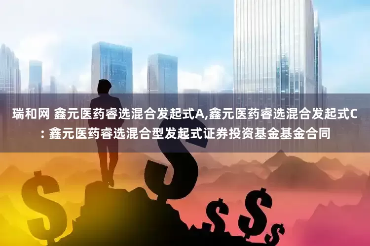 瑞和网 鑫元医药睿选混合发起式A,鑫元医药睿选混合发起式C: 鑫元医药睿选混合型发起式证券投资基金基金合同