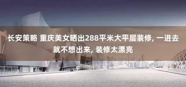 长安策略 重庆美女晒出288平米大平层装修, 一进去就不想出来, 装修太漂亮