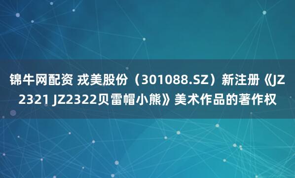 锦牛网配资 戎美股份（301088.SZ）新注册《JZ2321 JZ2322贝雷帽小熊》美术作品的著作权