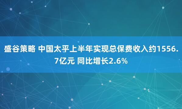 盛谷策略 中国太平上半年实现总保费收入约1556.7亿元 同比增长2.6%