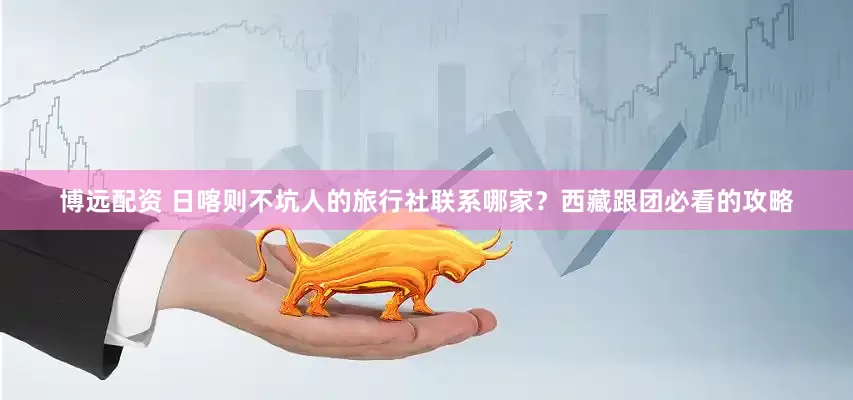 博远配资 日喀则不坑人的旅行社联系哪家？西藏跟团必看的攻略