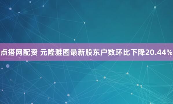 点搭网配资 元隆雅图最新股东户数环比下降20.44%