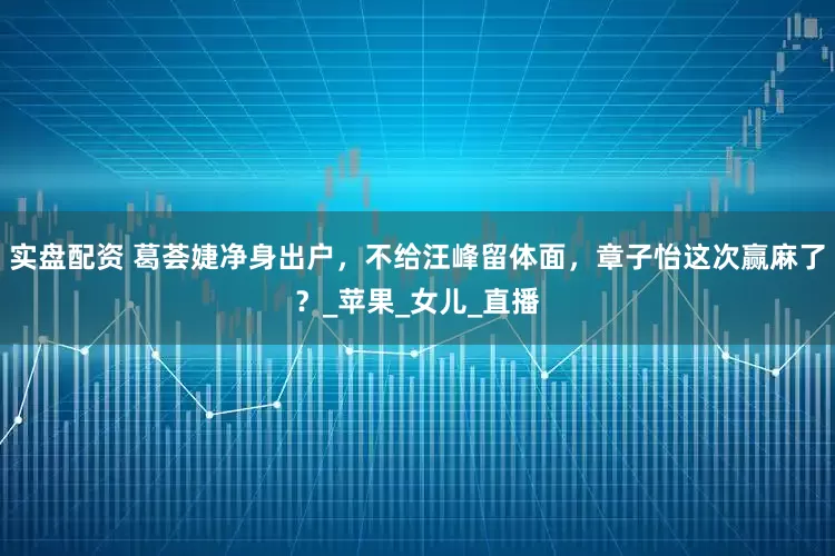 实盘配资 葛荟婕净身出户，不给汪峰留体面，章子怡这次赢麻了？_苹果_女儿_直播