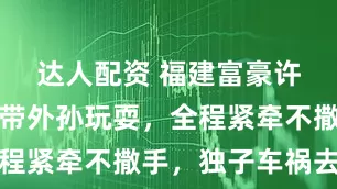达人配资 福建富豪许世辉亲自带外孙玩耍，全程紧牵不撒手，独子车祸去世