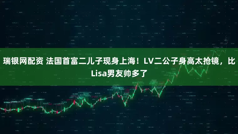 瑞银网配资 法国首富二儿子现身上海！LV二公子身高太抢镜，比Lisa男友帅多了