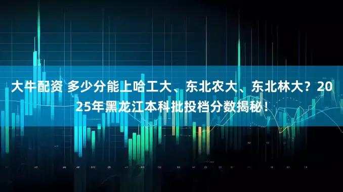 大牛配资 多少分能上哈工大、东北农大、东北林大？2025年黑龙江本科批投档分数揭秘！