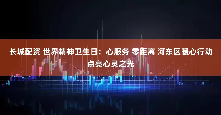 长城配资 世界精神卫生日：心服务 零距离 河东区暖心行动点亮心灵之光