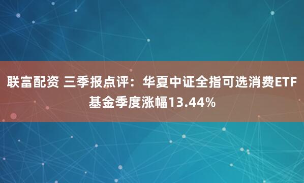 联富配资 三季报点评：华夏中证全指可选消费ETF基金季度涨幅13.44%