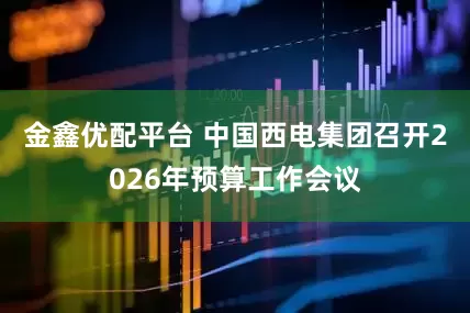 金鑫优配平台 中国西电集团召开2026年预算工作会议