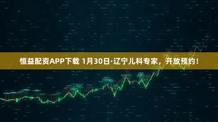 恒益配资APP下载 1月30日·辽宁儿科专家，开放预约！