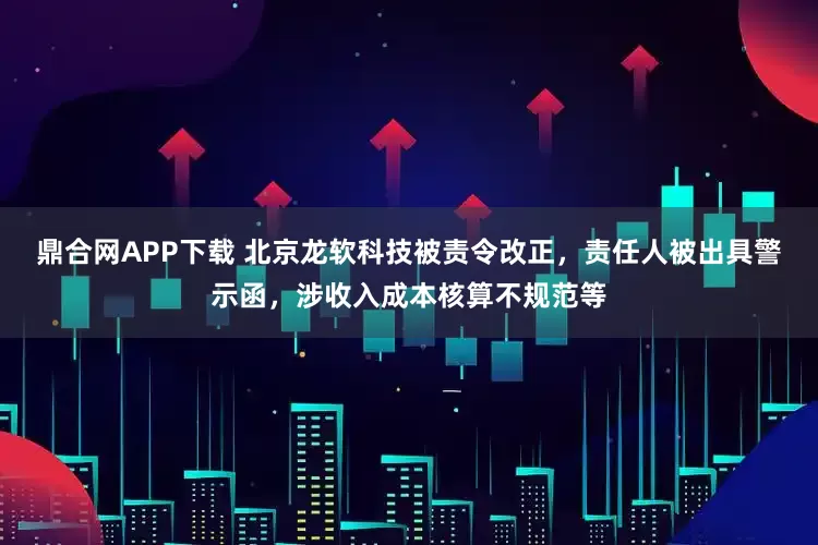 鼎合网APP下载 北京龙软科技被责令改正,责任人被出具警示函,涉收入成本核算不规范等