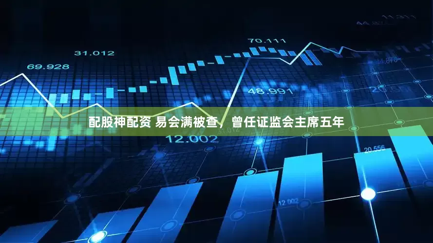 配股神配资 易会满被查,曾任证监会主席五年